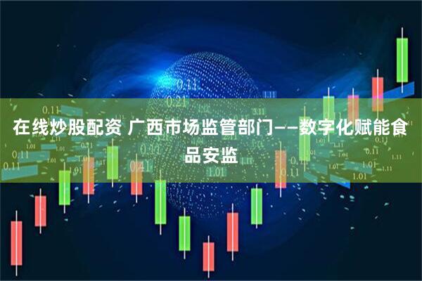 在线炒股配资 广西市场监管部门——数字化赋能食品安监