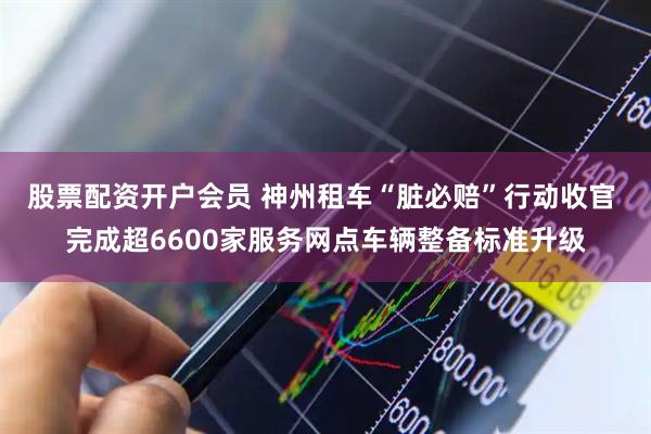 股票配资开户会员 神州租车“脏必赔”行动收官 完成超6600家服务网点车辆整备标准升级