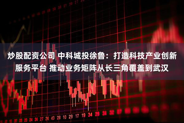 炒股配资公司 中科城投徐鲁：打造科技产业创新服务平台 推动业务矩阵从长三角覆盖到武汉