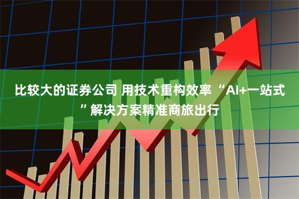 比较大的证券公司 用技术重构效率 “AI+一站式”解决方案精准商旅出行
