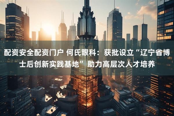 配资安全配资门户 何氏眼科：获批设立“辽宁省博士后创新实践基地” 助力高层次人才培养