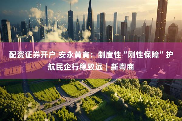 配资证券开户 安永黄寅：制度性“刚性保障”护航民企行稳致远｜新粤商