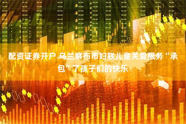 配资证券开户 乌兰察布市妇联儿童关爱服务“承包”了孩子们的快乐
