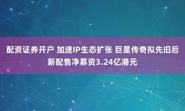 配资证券开户 加速IP生态扩张 巨星传奇拟先旧后新配售净募资3.24亿港元