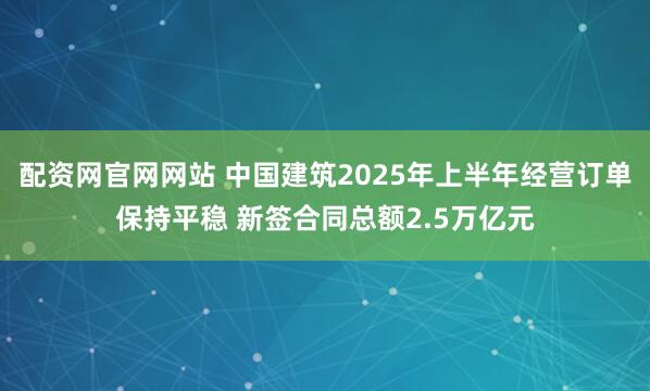 配资网官网网站 中国建筑2025年上半年经营订单保持平稳 新签合同总额2.5万亿元