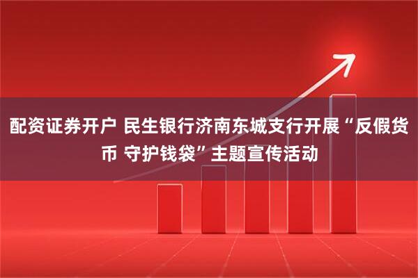 配资证券开户 民生银行济南东城支行开展“反假货币 守护钱袋”主题宣传活动