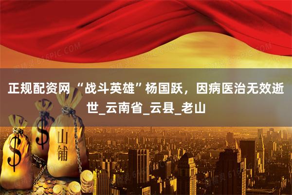 正规配资网 “战斗英雄”杨国跃，因病医治无效逝世_云南省_云县_老山