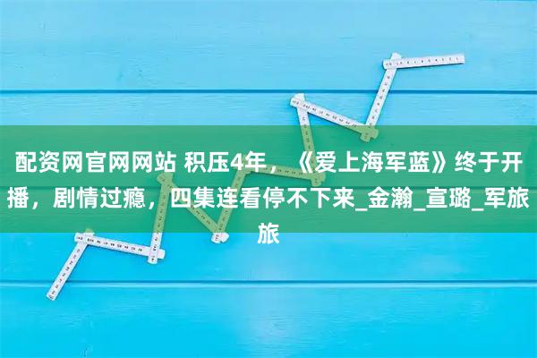 配资网官网网站 积压4年，《爱上海军蓝》终于开播，剧情过瘾，四集连看停不下来_金瀚_宣璐_军旅