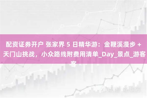 配资证券开户 张家界 5 日精华游：金鞭溪漫步 + 天门山挑战，小众路线附费用清单_Day_景点_游客