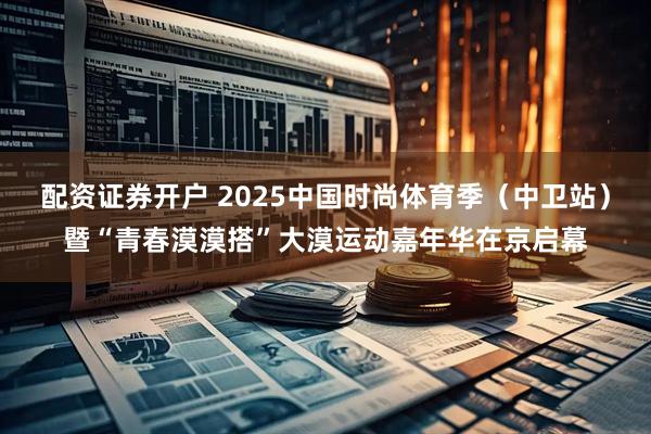 配资证券开户 2025中国时尚体育季（中卫站）暨“青春漠漠搭”大漠运动嘉年华在京启幕