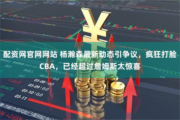 配资网官网网站 杨瀚森最新动态引争议，疯狂打脸CBA，已经超过詹姆斯太惊喜