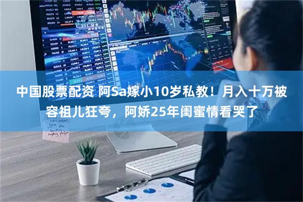 中国股票配资 阿Sa嫁小10岁私教！月入十万被容祖儿狂夸，阿娇25年闺蜜情看哭了