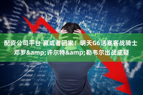 配资公司平台 赢或者回家！明天G6活塞客战骑士 邓罗&许尔特&勒韦尔出战成疑