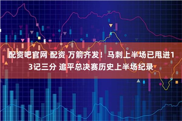 配资吧官网 配资 万箭齐发！马刺上半场已甩进13记三分 追平总决赛历史上半场纪录