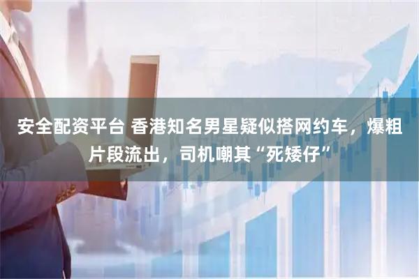 安全配资平台 香港知名男星疑似搭网约车，爆粗片段流出，司机嘲其“死矮仔”