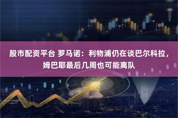 股市配资平台 罗马诺：利物浦仍在谈巴尔科拉，姆巴耶最后几周也可能离队