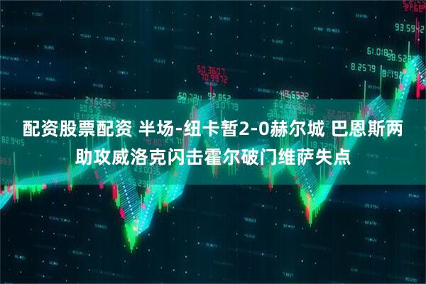 配资股票配资 半场-纽卡暂2-0赫尔城 巴恩斯两助攻威洛克闪击霍尔破门维萨失点